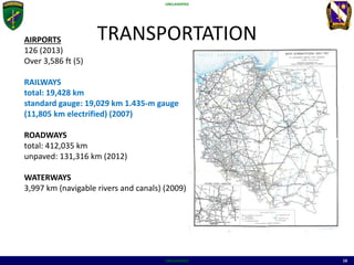 UNCLASSIFIED
UNCLASSIFIED 16
TRANSPORTATIONAIRPORTS
126 (2013)
Over 3,586 ft (5)
RAILWAYS
total: 19,428 km
standard gauge: 19,029 km 1.435-m gauge
(11,805 km electrified) (2007)
ROADWAYS
total: 412,035 km
unpaved: 131,316 km (2012)
WATERWAYS
3,997 km (navigable rivers and canals) (2009)
 