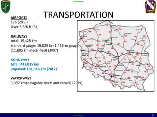 UNCLASSIFIED
UNCLASSIFIED 17
TRANSPORTATIONAIRPORTS
126 (2013)
Over 3,586 ft (5)
RAILWAYS
total: 19,428 km
standard gauge: 19,029 km 1.435-m gauge
(11,805 km electrified) (2007)
ROADWAYS
total: 412,035 km
unpaved: 131,316 km (2012)
WATERWAYS
3,997 km (navigable rivers and canals) (2009)
 