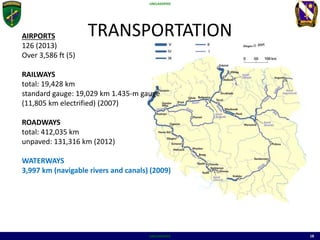 UNCLASSIFIED
UNCLASSIFIED 18
TRANSPORTATIONAIRPORTS
126 (2013)
Over 3,586 ft (5)
RAILWAYS
total: 19,428 km
standard gauge: 19,029 km 1.435-m gauge
(11,805 km electrified) (2007)
ROADWAYS
total: 412,035 km
unpaved: 131,316 km (2012)
WATERWAYS
3,997 km (navigable rivers and canals) (2009)
 