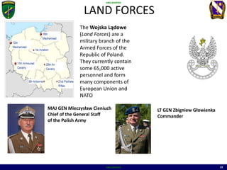 UNCLASSIFIED
UNCLASSIFIED 19
LAND FORCES
MAP OF
MILTARY BASES
MAJ GEN Mieczysław Cieniuch
Chief of the General Staff
of the Polish Army
The Wojska Lądowe
(Land Forces) are a
military branch of the
Armed Forces of the
Republic of Poland.
They currently contain
some 65,000 active
personnel and form
many components of
European Union and
NATO
LT GEN Zbigniew Głowienka
Commander
 