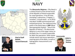 UNCLASSIFIED
UNCLASSIFIED 22
NAVY
The Marynarka Wojenna - (The Navy) is
a military branch of the Armed Forces
of the Republic of Poland responsible
for naval operations. It has 94 ships
(including 5 submarines, 2 frigates, 3
corvettes, 3 missile boats - as of 2012)
and about 14,000 commissioned and
enlisted personnel. The traditional ship
prefix in the Polish Navy is ORP (Okręt
Rzeczypospolitej Polskiej - "Ship of the
Republic of Poland"). The Marynarka
Wojenna is one of the larger navies on
the Baltic Sea. It is mostly responsible
for Baltic Sea operations. Other duties
include search and rescue operations
covering parts of the Baltic, as well as
hydrographic measurements and
research.
Commander
ADM FL.
Tomasz
Mathea
Chief of Staff
WADM.
Ryszard Demczuk
 