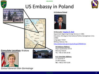 UNCLASSIFIED
UNCLASSIFIED 3
US Embassy in Poland
US Embassy Poland
Ambassador: Stephen D. Mull
Appointed: Beginning Foreign Service in 1982.
Education: BS degree International Politics Georgetown Univ.
(1980)
Languages: Polish
Military Veteran: No
http://www.state.gov/r/pa/ei/biog/199648.htm
US Embassy Address:
Aleje Ujazdowskie 29-31
Warsaw, Poland
TEL: +48 22 504 20 00
U.S. Consulate Address:
ul. Stolarska 9
31-043 Krakow
Tel.: +48/12 424-5100
Consulate Location: Krakow
Consul General Ellen Germainge
 