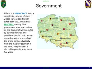 UNCLASSIFIED
UNCLASSIFIED 8
Government
MAP
Poland is a DEMOCRACY, with a
president as a head of state,
whose current constitution
dates from 1997. Poland is a
PEACEFUL country. The
government structure centers
on the Council of Ministers, led
by a prime minister. The
president appoints the cabinet
according to the proposals of
the prime minister, typically
from the majority coalition in
the Sejm. The president is
elected by popular vote every
five years.
 