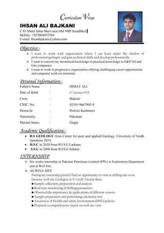 Curriculum Vitae
IHSAN ALI BAJKANI
C/O Abdul Jabar bheri near Old NBP Kandhkot.
Mobile: +923004455764
E-mail: Ihsanbajkani@yahoo.com
Objective:-
 I want to work with organization where I can learn under the shadow of
professional geologist and gain technical skills and develop professionally.
 I want to convert my theoretical knowledge to practical knowledge in E&P Oil and
Gas companies.
 I want to work in progressive organization offering challenging career opportunities
and congenial work environment.
Personal Information:-
Father's Name : HIMAT ALI
Date of Birth : 6th
Januray1993
Caste : Bajkani
CNIC. No. : 42101-9667905-9
Domicile : District Kashmore
Nationality : Pakistani
Marital Status : Single
Academic Qualification:-
• B.S GEOLOGY from Center for pure and applied Geology, University of Sindh
Jamshoro 2014.
• H.S.C in 2010 from B.I.S.E Larkana.
• S.S.C in 2008 from B.I.S.E Sukkur.
INTERNSHIP
 Six weeks internship in Pakistan Petroleum Limited (PPL) in Exploration Department
and at Well Site.
 AS WELL SITE
During my internship period I had an opportunity to visit at drilling site as an
Internee well site Geologist at X-1 well. I learnt there,
• Sample collection, preparation and analysis
• Real time monitoring of drilling parameters.
• Observed the importance & applications of different sensors
• Sample preparation and performing calcimetry test
• Awareness of Health and safety Environment (HSE) policies
• Prepared a comprehensive report on well site visit.
 