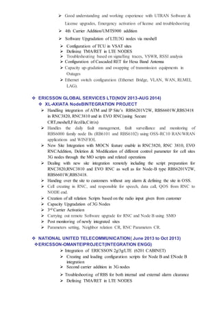  Good understanding and working experience with UTRAN Software &
License upgrades, Emergency activation of license and troubleshooting
 4th Carrier Addition/UMTS900 addition
 Software Upgradation of LTE/3G nodes via moshell
 Configuration of TCU in VSAT sites
 Defining TMA/RET in LTE NODES
 Troubleshouting based on signalling traces, VSWR, RSSI analysis
 Configuration of Cascaded RET for Hexa Band Antenna
 Capacity up-gradation and swapping of transmission equipments in
Outages
 Ethernet switch configuration (Ethernet Bridge, VLAN, WAN, RLMEI,
LAG).
 ERICSSON GLOBAL SERVICES LTD(NOV 2013-AUG 2014)
 XL-AXIATA NodeBINTEGRATION PROJECT
 Handling integration of ATM and IP Site’s RBS6201V2W, RBS6601W,RBS3418
in RNC3820, RNC3810 and in EVO RNC(using Secure
CRT,moshell,Filezilla,Citrix)
 Handles the daily fault management, fault surveillance and monitoring of
RBS6000 family node Bs (RB6101 and RBS6102) using OSS-RC10 RAN/WRAN
applications and WINFIOL
 New Site Integration with MOCN feature enable in RNC3820, RNC 3810, EVO
RNCAddition, Deletion & Modification of different control parameter for cell sites
3G nodes through the MO scripts and related operations
 Dealing with new site integration remotely including the script preparation for
RNC3820,RNC3810 and EVO RNC as well as for Node-B type RBS6201V2W,
RBS6601W,RBS3418.
 Handing over the site to customers without any alarm & defining the site in OSS.
 Cell creating in RNC, and responsible for speech, data call, QOS from RNC to
NODE end.
 Creation of all relation Scripts based on the radio input given from customer
 Capacity Upgradation of 3G Nodes
 3rd Carrier Activation
 Carrying out remote Software upgrade for RNC and Node B using SMO
 Post monitoring of newly integrated sites
 Parameters setting, Neighbor relation CR, RNC Parameters CR.
 NATIONAL UNITED TELECOMMUNICATION( June 2013 to Oct 2013)
ERICSSON-OMANTElPROJECT(INTEGRATION ENGG)
 Integration of ERICSSON 2g/3g/LTE (6201 CABINET)
 Creating and loading configuration scripts for Node B and ENode B
integration
 Second carrier addition in 3G nodes
 Troubleshooting of RBS for both internal and external alarm clearance
 Defining TMA/RET in LTE NODES
 