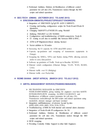  Performed Addition, Deletion & Modification of different control
parameter for cell sites (3G, Transmission nodes) through the MO
scripts and related operations
 OEC-TECH (OMAN) (OCTOBER 2012 TO JUNE 2013)
 ERICSSON-OMANTELPROJECT(PROJECT ENGINEER)
 Integration of ERICSSON 2g/3g/LTE (6201 CABINET)
 Creating and loading configuration scripts for Node B and ENode B
integration
 Changing O&M IP’S of NODE B’s using Moshell
 Defining TMA/RET in LTE NODES
 Configuration and troubleshooting of O&M connectivity Node B
 E1 routing to cell sites to establish link between RBS to RNC,
 ATM to IP Migration(without missing license)
 Sector addition in 3G nodes
 Increasing the E1 capacity for ATM sites(3000 series)
 Capacity up-gradation and swapping of transmission equipments in
Outages
 Swapping the MMUs, NPUs and Radios during PWR, allowing network
nodes to carry data packets
 Software up gradation of Traffic Node up to Baseline R22M10
 Ethernet switch configuration (Ethernet Bridge, VLAN, WAN, RLMEI,
LAG).
 Ethernet traffic over E1 (Bridging)
 Ethernet traffic over Packet link.
 REIME GHANA (WEST AFRICA) (MARCH 2012 TO JULY 2012)
 AIRTEL MANAGEMENT SERVICE(TRAINING MANAGER)
 MS TRAINING MANAGER for ERICSSON
NODE-B 6000 SERIES, giving training for engineers over here forSITE
INTEGRATION,DUW swapping, ALARM CLEARANCE and
Modification of different control parameter for cell sites (3G,
Transmission nodes)through the MO scripts and related operations using
moshell,rbs element manager and hyper terminal
 Integration andMaintanence of ericsson 2g and 3g sites
(6202, 6201, 6101, 6601, 3216, 3116, 2116,)
 Troubleshooting of RBS for both internal and external alarm clearance
 Integration of Node-B with IP configuration for 3G
 Performed Addition, Deletion & Modification of different control
parameter for cell sites (3G, Transmission nodes) through the MO
scripts and related operations.
 DUW swapping
 Providing Centrally Online Support to other field Engineers
 