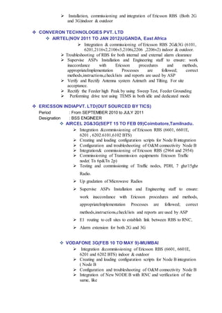  Installation, commissioning and integration of Ericsson RBS (Both 2G
and 3G)indoor & outdoor
 CONVERON TECHNOLOGIES PVT. LTD
 AIRTEL(NOV 2011 TO JAN 2012)UGANDA, East Africa
 Integration & commissioning of Ericsson RBS 2G&3G (6101,
6201,2116v2,2106v3,2106i,2206 ,2206v2) indoor & outdoor.
 Troubleshooting of RBS for both internal and external alarm clearance
 Supervise ASPs Installation and Engineering staff to ensure: work
inaccordance with Ericsson procedures and methods,
appropriateImplementation Processes are followed; correct
methods,instructions,checklists and reports are used by ASP
 Verify and Rectify Antenna system Azimuth and Tilting. For site
acceptance.
 Rectify the Feeder high Peak by using Sweep Test, Feeder Grounding
 Performing drive test using TEMS in both idle and dedicated mode
 ERICSSON INDIAPVT. LTD(OUT SOURCED BY TICS)
Period : From SEPTEMBER 2010 to JULY 2011
Designation : BSS ENGINEER
 AIRCEL 2G&3G(SEPT 15 TO FEB 09)Coimbatore,Tamilnadu.
 Integration &commissioning of Ericsson RBS (6601, 6601E,
6201 , 6202.6101,6102 BTS)
 Creating and loading configuration scripts for Node B integration
 Configuration and troubleshooting of O&M connectivity Node B
 Integration& commissioning of Ericsson RBS (2964 and 2954)
 Commissioning of Transmission equipments Ericsson Traffic
node( Tn 6p&Tn 2p)
 Testing and commissioning of Traffic nodes, PDH, 7 ghz/15ghz
Radio.
 Up gradation of Microwave Radios
 Supervise ASPs Installation and Engineering staff to ensure:
work inaccordance with Ericsson procedures and methods,
appropriateImplementation Processes are followed; correct
methods,instructions,checklists and reports are used by ASP
 E1 routing to cell sites to establish link between RBS to RNC,
 Alarm extension for both 2G and 3G
 VODAFONE 3G(FEB 10 TO MAY 9)-MUMBAI
 Integration &commissioning of Ericsson RBS (6601, 6601E,
6201 and 6202 BTS) indoor & outdoor
 Creating and loading configuration scripts for Node B integration
( Node B
 Configuration and troubleshooting of O&M connectivity Node B
 Integration of New NODE B with RNC and verification of the
same, like
 