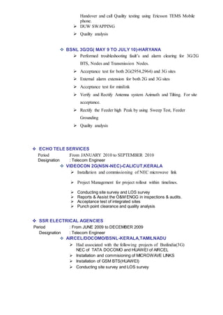 Handover and call Quality testing using Ericsson TEMS Mobile
phone.
 DUW SWAPPING
 Quality analysis
 BSNL 3G/2G( MAY 9 TO JULY 10)-HARYANA
 Performed troubleshooting fault’s and alarm clearing for 3G/2G
BTS, Nodes and Transmission Nodes.
 Acceptance test for both 2G(2954,2964) and 3G sites
 External alarm extension for both 2G and 3G sites
 Acceptance test for minilink
 Verify and Rectify Antenna system Azimuth and Tilting. For site
acceptance.
 Rectify the Feeder high Peak by using Sweep Test, Feeder
Grounding
 Quality analysis
 ECHO TELE SERVICES
Period :From JANUARY 2010 to SEPTEMBER 2010
Designation : Telecom Engineer
 VIDEOCON 2G(NSN-NEC)-CALICUT,KERALA
 Installation and commissioning of NEC microwave link
 Project Management for project rollout within timelines.
 Conducting site survey and LOS survey
 Reports & Assist the O&M ENGG in inspections & audits.
 Acceptance test of integrated sites
 Punch point clearance and quality analysis
 SSR ELECTRICAL AGENCIES
Period : From JUNE 2009 to DECEMBER 2009
Designation : Telecom Engineer
 AIRCEL/DOCOMO/BSNL-KERALA,TAMILNADU
 Had associated with the following projects of Bsnlindia(3G)
NEC of TATA DOCOMO and HUAWEI of AIRCEL
 Installation and commisioning of MICROWAVE LINKS
 Installation of GSM BTS(HUAWEI)
 Conducting site survey and LOS survey
 