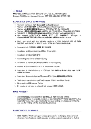  TOOLS
MOSHELL, WINFIOL,CITRIX, SECURE CRT,FILE ZILLA,Smart Laptop
Ericsson RBS Element Manager,Ericsson OMT 50.E,MINILINK CRAFT 2.20
EEXXPPEERRIIEENNCCEE ((RROO LLEE SSUUMM MM AARRIIEESS))
 Currently working in NUT Oman LLC as RAN Engineer
 Worked with GSC INDIA as NetworkEngineer,RAN Integration
 Worked with ERICSSON Oman as INTEGRATOR for 2G/3G/LTE
 Worked inERICSSONGHANA –AIRTEL MS PROJECT as TRAINING MANAGER
 WORKED IN ERICSSONUGANDA-AIRTEL PROJECT as RAN ENGINEER
 Has worked inERICSSON INDIA PVT LTD forAIRCEL 3Gproject in
Chennai,VODAFONE3G in Mumbai,andBSNL 3G/2Gproject in Haryana
 Had associated with the following projects of BSNL India(3G),NEC of TATA
DOCOMO and HUAWEI of AIRCEL under KERALA & TAMIL NADU circle
 Integration of ERICSSON NODE B,E-NODEB
 Installation and Commisioning of Micro Wave linKS
 Installaton of CDMA/GSM BTS
 Conducting site survey and LOS survey
 Installation of NETWORK MANAGEMENT SYSTEM(NMS)
 Reports & Assist the O&M ENGG in inspections & audits.
 Integration & commissioning of Ericsson 3G (6601,3418,6201,6202 and 3216,)
indoor & outdoor.
 Integration & commissioning of Ericsson BTS (2964, 2954,6000 SERIES)
 Testing and commissioning of Traffic nodes, PDH, 7 ghz/15ghz Radio.
 Up gradation of Microwave Radios
 E1 routing to cell sites to establish link between RBS to RNC,
MM AAIINN PPRROO JJEECCTT
 MULTI PROTOCOL COMMUNICATION CONTROLLER FOR ONBOARD MARINE
INSTRUMENTSDone in embedded system at KELTRON (A GOVT AIDED COMPANY).This
is done for Indian navy .Used mainly for the safe landing of helicopters in the ship
and also for finding out the distance of submarines
PPAARRTT IICCIIPPAATT EEDD SSEEMM IINNAARRSS
 BLUE TOOTH:-Which is an open wireless protocol for exchanging data over short
distances from fixed and mobile devices, creating personal area networks (PANs).
 