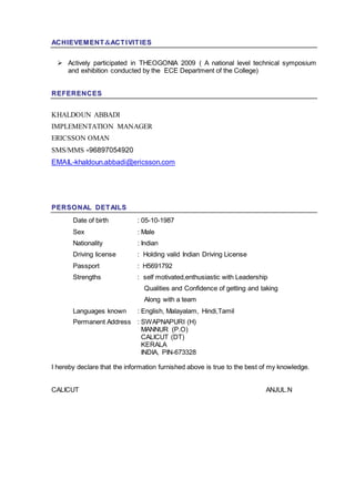 AACCHHIIEEVVEEMM EENNTT&AACCTT II VVIITT IIEESS
 Actively participated in THEOGONIA 2009 ( A national level technical symposium
and exhibition conducted by the ECE Department of the College)
RREEFFEERREENNCCEESS
KHALDOUN ABBADI
IMPLEMENTATION MANAGER
ERICSSON OMAN
SMS/MMS +96897054920
EMAIL-khaldoun.abbadi@ericsson.com
PPEERRSSOO NNAALL DDEETT AAIILLSS
Date of birth : 05-10-1987
Sex : Male
Nationality : Indian
Driving license : Holding valid Indian Driving License
Passport : H5691792
Strengths : self motivated,enthusiastic with Leadership
Qualities and Confidence of getting and taking
Along with a team
Languages known : English, Malayalam, Hindi,Tamil
Permanent Address : SWAPNAPURI (H)
MANNUR (P.O)
CALICUT (DT)
KERALA
INDIA, PIN-673328
I hereby declare that the information furnished above is true to the best of my knowledge.
CALICUT ANJUL.N
 