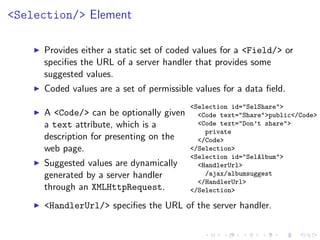 <Selection/> Element

     Provides either a static set of coded values for a <Field/> or
     speciﬁes the URL of a server handler that provides some
     suggested values.
     Coded values are a set of permissible values for a data ﬁeld.
                                         <Selection id="SelShare">
     A <Code/> can be optionally given     <Code text="Share">public</Code>
     a text attribute, which is a          <Code text="Don’t share">
                                             private
     description for presenting on the     </Code>
     web page.                           </Selection>
                                         <Selection id="SelAlbum">
     Suggested values are dynamically      <HandlerUrl>
     generated by a server handler           /ajax/albumsuggest
                                           </HandlerUrl>
     through an XMLHttpRequest.          </Selection>

     <HandlerUrl/> speciﬁes the URL of the server handler.
 