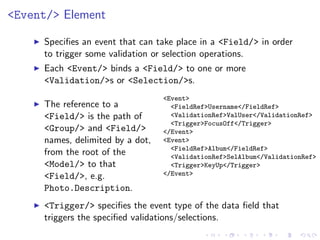 <Event/> Element

     Speciﬁes an event that can take place in a <Field/> in order
     to trigger some validation or selection operations.
     Each <Event/> binds a <Field/> to one or more
     <Validation/>s or <Selection/>s.
                                  <Event>
     The reference to a             <FieldRef>Username</FieldRef>
     <Field/> is the path of        <ValidationRef>ValUser</ValidationRef>
                                    <Trigger>FocusOff</Trigger>
     <Group/> and <Field/>        </Event>
     names, delimited by a dot,   <Event>
                                    <FieldRef>Album</FieldRef>
     from the root of the           <ValidationRef>SelAlbum</ValidationRef>
     <Model/> to that               <Trigger>KeyUp</Trigger>
     <Field/>, e.g.               </Event>

     Photo.Description.
     <Trigger/> speciﬁes the event type of the data ﬁeld that
     triggers the speciﬁed validations/selections.
 