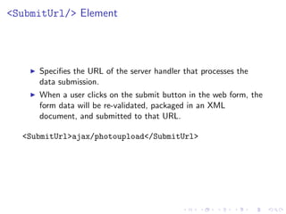 <SubmitUrl/> Element




     Speciﬁes the URL of the server handler that processes the
     data submission.
     When a user clicks on the submit button in the web form, the
     form data will be re-validated, packaged in an XML
     document, and submitted to that URL.

  <SubmitUrl>ajax/photoupload</SubmitUrl>
 
