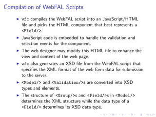 Compilation of WebFAL Scripts
      wfc compiles the WebFAL script into an JavaScript/HTML
      ﬁle and picks the HTML component that best represents a
      <Field/>.
      JavaScript code is embedded to handle the validation and
      selection events for the component.
      The web designer may modify this HTML ﬁle to enhance the
      view and content of the web page.
      wfc also generates an XSD ﬁle from the WebFAL script that
      speciﬁes the XML format of the web form data for submission
      to the server.
      <Model/> and <Validation/>s are converted into XSD
      types and elements.
      The structure of <Group/>s and <Field/>s in <Model/>
      determines the XML structure while the data type of a
      <Field/> determines its XSD data type.
 