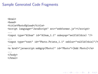 Sample Generated Code Fragments


  <html>
  <head>
  <title>PhotoUpload</title>
  <script language="JavaScript" src="webformer.js"></script>
  ...
  <input type="Album" id="Album_1.1" onkeyup="selfld(this) "/>
  ...
  <input type="text" id="Photo.Prints_1.1" onblur="valfld(this)"/>
  ...
  <a href="javascript:addgrp(Photo)" id="Photo">[Add Photo]</a>
  ...
  </body>
  </html>
 