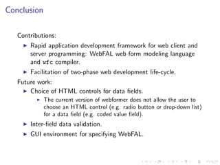 Conclusion

   Contributions:
       Rapid application development framework for web client and
       server programming: WebFAL web form modeling language
       and wfc compiler.
       Facilitation of two-phase web development life-cycle.
   Future work:
       Choice of HTML controls for data ﬁelds.
             The current version of webformer does not allow the user to
             choose an HTML control (e.g. radio button or drop-down list)
             for a data ﬁeld (e.g. coded value ﬁeld).
       Inter-ﬁeld data validation.
       GUI environment for specifying WebFAL.
 