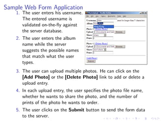 Sample Web Form Application
    1. The user enters his username.
       The entered username is
       validated on-the-ﬂy against
       the server database.
    2. The user enters the album
       name while the server
       suggests the possible names
       that match what the user
       types.
    3. The user can upload multiple photos. He can click on the
       [Add Photo] or the [Delete Photo] link to add or delete a
       upload entry.
    4. In each upload entry, the user speciﬁes the photo ﬁle name,
       whether he wants to share the photo, and the number of
       prints of the photo he wants to order.
    5. The user clicks on the Submit button to send the form data
       to the server.
 