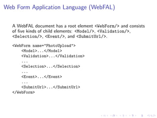 Web Form Application Language (WebFAL)

  A WebFAL document has a root element <WebForm/> and consists
  of ﬁve kinds of child elements: <Model/>, <Validation/>,
  <Selection/>, <Event/>, and <SubmitUrl/>.
  <WebForm name="PhotoUpload">
      <Model>...</Model>
      <Validation>...</Validation>
      ...
      <Selection>...</Selection>
      ...
      <Event>...</Event>
      ...
      <SubmitUrl>...</SubmitUrl>
  </WebForm>
 