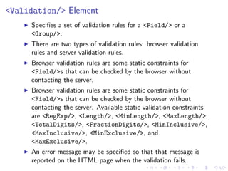 <Validation/> Element
     Speciﬁes a set of validation rules for a <Field/> or a
     <Group/>.
     There are two types of validation rules: browser validation
     rules and server validation rules.
     Browser validation rules are some static constraints for
     <Field/>s that can be checked by the browser without
     contacting the server.
     Browser validation rules are some static constraints for
     <Field/>s that can be checked by the browser without
     contacting the server. Available static validation constraints
     are <RegExp/>, <Length/>, <MinLength/>, <MaxLength/>,
     <TotalDigits/>, <FractionDigits/>, <MinInclusive/>,
     <MaxInclusive/>, <MinExclusive/>, and
     <MaxExclusive/>.
     An error message may be speciﬁed so that that message is
     reported on the HTML page when the validation fails.
 