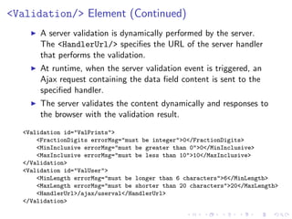 <Validation/> Element (Continued)
       A server validation is dynamically performed by the server.
       The <HandlerUrl/> speciﬁes the URL of the server handler
       that performs the validation.
       At runtime, when the server validation event is triggered, an
       Ajax request containing the data ﬁeld content is sent to the
       speciﬁed handler.
       The server validates the content dynamically and responses to
       the browser with the validation result.
  <Validation id="ValPrints">
      <FractionDigits errorMsg="must be integer">0</FractionDigits>
      <MinInclusive errorMsg="must be greater than 0">0</MinInclusive>
      <MaxInclusive errorMsg="must be less than 10">10</MaxInclusive>
  </Validation>
  <Validation id="ValUser">
      <MinLength errorMsg="must be longer than 6 characters">6</MinLength>
      <MaxLength errorMsg="must be shorter than 20 characters">20</MaxLength>
      <HandlerUrl>/ajax/userval</HandlerUrl>
  </Validation>
 