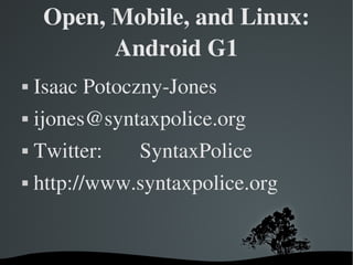 Open, Mobile, and Linux:
           Android G1
    Isaac Potoczny­Jones



    ijones@syntaxpolice.org



    Twitter:       SyntaxPolice



    http://www.syntaxpolice.org





                  
 