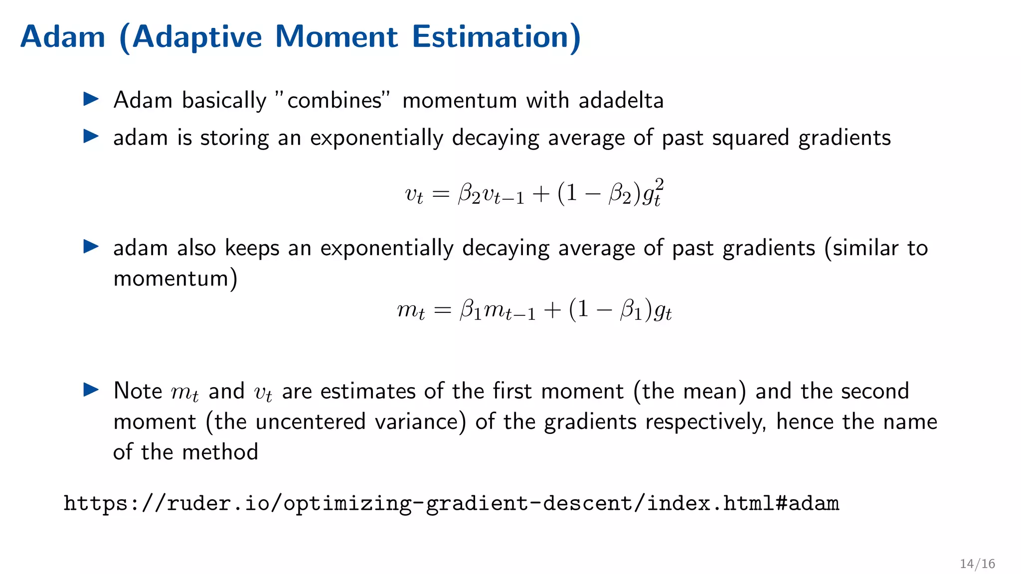 Adam (Adaptive Moment Estimation)
I Adam basically ”combines” momentum with adadelta
I adam is storing an exponentially decaying average of past squared gradients
vt = β2vt−1 + (1 − β2)g2
t
I adam also keeps an exponentially decaying average of past gradients (similar to
momentum)
mt = β1mt−1 + (1 − β1)gt
I Note mt and vt are estimates of the first moment (the mean) and the second
moment (the uncentered variance) of the gradients respectively, hence the name
of the method
https://ruder.io/optimizing-gradient-descent/index.html#adam
14/16
 
