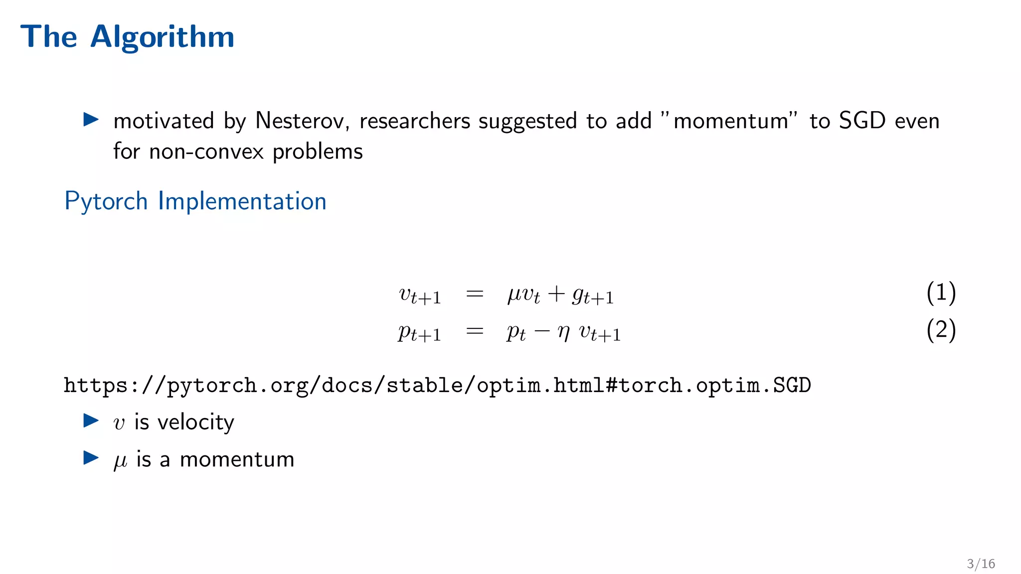 The Algorithm
I motivated by Nesterov, researchers suggested to add ”momentum” to SGD even
for non-convex problems
Pytorch Implementation
vt+1 = µvt + gt+1 (1)
pt+1 = pt − η vt+1 (2)
https://pytorch.org/docs/stable/optim.html#torch.optim.SGD
I v is velocity
I µ is a momentum
3/16
 