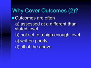 Why Cover Outcomes (2)? 
 Outcomes are often 
a) assessed at a different than 
stated level 
b) not set to a high enough level 
c) written poorly 
d) all of the above 
 