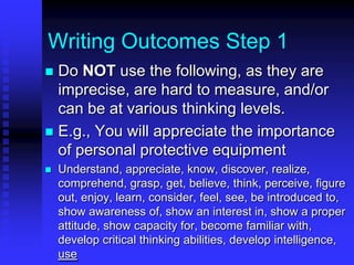 Writing Outcomes Step 1 
 Do NOT use the following, as they are 
imprecise, are hard to measure, and/or 
can be at various thinking levels. 
 E.g., You will appreciate the importance 
of personal protective equipment 
 Understand, appreciate, know, discover, realize, 
comprehend, grasp, get, believe, think, perceive, figure 
out, enjoy, learn, consider, feel, see, be introduced to, 
show awareness of, show an interest in, show a proper 
attitude, show capacity for, become familiar with, 
develop critical thinking abilities, develop intelligence, 
use 
 