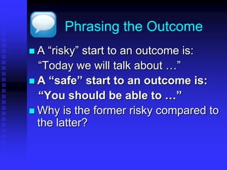 Phrasing the Outcome 
 A “risky” start to an outcome is: 
“Today we will talk about …” 
 A “safe” start to an outcome is: 
“You should be able to …” 
 Why is the former risky compared to 
the latter? 
 