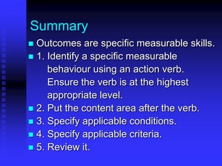 Summary 
 Outcomes are specific measurable skills. 
 1. Identify a specific measurable 
behaviour using an action verb. 
Ensure the verb is at the highest 
appropriate level. 
 2. Put the content area after the verb. 
 3. Specify applicable conditions. 
 4. Specify applicable criteria. 
 5. Review it. 
 
