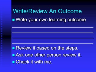 Write/Review An Outcome 
 Write your own learning outcome 
_______________________________________ 
_______________________________________ 
_______________________________________ 
_______________________________________ 
 Review it based on the steps. 
 Ask one other person review it. 
 Check it with me. 
 