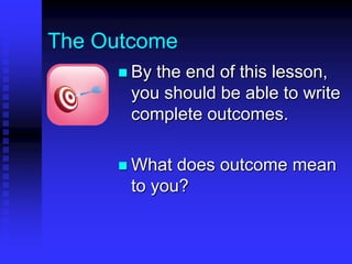 The Outcome 
 By the end of this lesson, 
you should be able to: 
- write complete outcomes 
- evaluate whether an 
outcome is written well 
 What does outcome mean 
to you? 
 