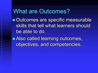What are Outcomes? 
 Outcomes are specific measurable 
skills that tell what learners should 
be able to do. 
 Also called learning outcomes, 
objectives, and competencies. 
 