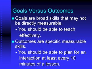 Goals Versus Outcomes 
 Goals are broad skills that may not 
be directly measurable. 
- You should be able to teach 
effectively. 
 Outcomes are specific measurable 
skills. 
- You should be able to make 
lessons interactive through asking 
open-ended questions. 
 