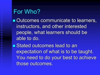 For Who? 
 Outcomes communicate to learners, 
instructors, and other interested 
people, what learners should be 
able to do. 
 Stated outcomes lead to an 
expectation of what is to be taught. 
You need to do your best to achieve 
those outcomes. 
 