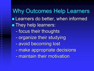 Why Outcomes Help Learners 
 Learners do better, when informed 
 They help learners: 
- focus their thoughts 
- organize their studying 
- avoid becoming lost 
- make appropriate decisions 
- maintain their motivation 
 Note that higher expectations lead 
to higher results 
 