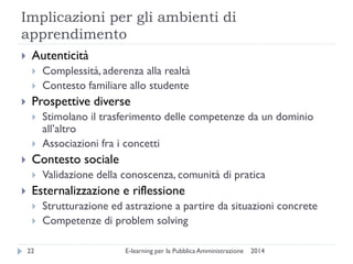 Implicazioni per gli ambienti di apprendimento 
2014 
E-learning per la Pubblica Amministrazione 
22 
Autenticità 
Complessità, aderenza alla realtà 
Contesto familiare allo studente 
Prospettive diverse 
Stimolano il trasferimento delle competenze da un dominio all’altro 
Associazioni fra i concetti 
Contesto sociale 
Validazione della conoscenza, comunità di pratica 
Esternalizzazione e riflessione 
Strutturazione ed astrazione a partire da situazioni concrete 
Competenze di problem solving  