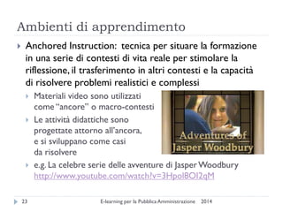 Ambienti di apprendimento 
2014 
E-learning per la Pubblica Amministrazione 
23 
Anchored Instruction: tecnica per situare la formazione in una serie di contesti di vita reale per stimolare la riflessione, il trasferimento in altri contesti e la capacità di risolvere problemi realistici e complessi 
Materiali video sono utilizzati come “ancore” o macro-contesti 
Le attività didattiche sono progettate attorno all’ancora, e si sviluppano come casi da risolvere 
e.g. La celebre serie delle avventure di Jasper Woodbury http://www.youtube.com/watch?v=3Hpol8OI2qM  