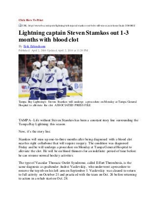 Click Here To Print
URL: http://www.tbo.com/sports/lightning/with-injured-stamkos-out-bolts-still-win-season-home-finale-20160402/
Lightning captain Steven Stamkos out 1-3
months with blood clot
By Erik Erlendsson
Published: April 2, 2016 Updated: April 2, 2016 at 11:20 PM
Tampa Bay Lightning's Steven Stamkos will undergo a procedure on Monday at Tampa General
Hospital to alleviate the clot. ASSOCIATED PRESS FILE
TAMPA - Life without Steven Stamkos has been a constant story line surrounding the
Tampa Bay Lightning this season.
Now, it’s the story line.
Stamkos will miss up one-to-three months after being diagnosed with a blood clot
near his right collarbone that will require surgery. The condition was diagnosed
Friday and he will undergo a procedure on Monday at Tampa General Hospital to
alleviate the clot. He will be on blood thinners for an indefinite period of time before
he can resume normal hockey activities.
The type of Vascular Thoracic Outlet Syndrome, called Effort Thrombosis, is the
same diagnosis as goaltender Andrei Vasilevskiy, who underwent a procedure to
remove the top rib on his left arm on September 3. Vasilevskiy was cleared to return
to full activity on October 21 and practiced with the team on Oct. 26 before returning
to action in a rehab start on Oct. 28.
 