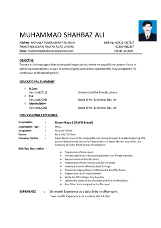MUHAMMAD SHAHBAZ ALI
Address: MOHALLA MAJORASHRAFALI SHAH Cell No: +92322-4387227
THOKER NIYAZBAIG MULTAN ROAD LAHORE. +92305-4032317
Email: muhammadshahbaz345@yahoo.com +92315-4013075
OBJECTIVE
To seeka challengingpositioninareputedorganization,where mycapabilitiescancontribute in
achievingorganizational aswell aspersonal goalsandvariousopportunitiesmaybe exploredfor
continuousprofessional growth.
EDUCATIONAL SUMMARY
 B.Com
Session(2011) Universityof the Punjab,Lahore
 F A
Session(2009) Board of Int. & Second.Edu, Lhr
 Matriculation
Session(2006) Board of Int. & Second.Edu, Lhr
PROFESSIONAL EXPERIENCE,
EXPERIENCE : Six month Experience as a data Entry in office work.
Two month Experience as a online data Entry.
Organization : Dawn Mayo ( DAWN Bread)
Organization Type : FMCG
Designation : Account Officer
Tenure : May 2012 To Date
Company Profiles :
BriefJob Description :
Dawn Bread is one of the leadingManufacturingGroup of Pakistan Capturing35%
Consolidated market shareof all Bread Pakistan.Dawn Mayo is one of the sub
Company of Dawn Bread Group of Companies.
 Preparation of Sale report.
 ProcessingEntries in AccountingSoftware on Timely manners.
 Reconciliation of SaleDispatch.
 Preparation of Sale Invoices and Delivery note.
 Inventory Control (Monthly Stock Takings)
 Preparation Aging Report of Receivable Monthly Basis.
 Preparation Cash FlowStatement.
 Verify the Billity RegardingSupplies
 Update the Status of SaleInvoices and RV’s on Daily Basis
 Any Other task assigned by the Manager.
 