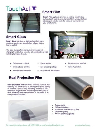 For more information, please call 04554 5681 or email us sales@touchactiv.com www.touchactiv.com
Smart Film
Smart Glass
Smart Film applies to any new or existing smooth glass
surface. Easily control our switchable film from clear to frost-
ed (opaque) with the click of a button or command from
your smart phone.
Smart Glass is a glass or glazing whose light trans-
mission properties are altered when voltage, light or
heat is applied.
The glass changes from translucent to transparent,
changing from blocking some (or all) wavelengths of light
to letting light pass through.
 Precise privacy control
 Improved user comfort
 Aesthetical attractiveness
 Energy saving
 Low operating voltage
 UV protection and stability
 Remote control switches
 Home Automation
Real Projection Film
Rear projection film can offer a company a unique, eye-
catching, and effective way to enhance their brand identity
or advertise a product they are selling. This kind of film
reflects an image or video off of a larger surface, and is
often effectively used in the windows of a business to at-
tract potential customers.
 Customizable
 Different Options
 Numurous attachement points
 Excellent Quality
 An Eye catching Update
 