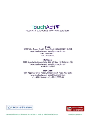 For more information, please call 04554 5681 or email us sales@touchactiv.com www.touchactiv.com
Dubai
1603 Sidra Tower, Shaikh Zayed Road PO BOX 87284 DUBAI
www.touchactiv.com sales@touchactiv.com
+971-50-719-6277
+971-4-5545681
Baltimore
7000 Security Boulevard, Suite 111, Windsor Mill Baltimore MD
www.touchactiv.com sales@touchactiv.com
+1-410-929-7715
New Delhi
809, Aggarwal Cyber Plaza 1, Netaji Subash Place, New Delhi
www.touchactiv.com sales@touchactiv.com
+91-194-2300086 , +91-96-22-3333-43
TOUCHACTIV ELECTRONICS & SOFTWARE SOLUTIONS
 