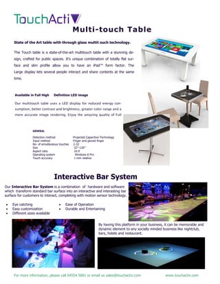 For more information, please call 04554 5681 or email us sales@touchactiv.com www.touchactiv.com
State of the Art table with through glass multit ouch technology.
The Touch table is a state-of-the-art multitouch table with a stunning de-
sign, crafted for public spaces. It’s unique combination of totally flat sur-
face and slim profile allow you to have an iPad™ form factor. The
Large display lets several people interact and share contents at the same
time.
Available in Full High Definition LED image
Our multitouch table uses a LED display for reduced energy con-
sumption, better contrast and brightness, greater color range and a
more accurate image rendering. Enjoy the amazing quality of Full
GENERAL
Detection method Projected Capacitive Technology
Input method Finger and gloved finger
No. of simultaneous touches 2-32
Size 32″-120″
Aspect ratio 16:9
Operating system Windows 8 Pro
Touch accuracy 1 mm relative
Multi-touch Table
Interactive Bar System
Our Interactive Bar System is a combination of hardware and software
which transform standard bar surface into an interactive and interasting bar
surface for customers to interact, completing with motion sensor technology.
By having this platform in your business, it can be memorable and
dynamic element to any socially minded business like nightclub,
bars, hotels and restaurant.
 Eye catching
 Easy customization
 Different sizes available
 Ease of Operation
 Durable and Entertaining
 