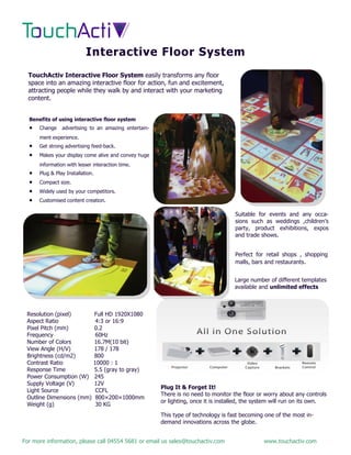 For more information, please call 04554 5681 or email us sales@touchactiv.com www.touchactiv.com
Interactive Floor System
TouchActiv Interactive Floor System easily transforms any floor
space into an amazing interactive floor for action, fun and excitement,
attracting people while they walk by and interact with your marketing
content.
Benefits of using interactive floor system
 Change advertising to an amazing entertain-
ment experience.
 Get strong advertising feed-back.
 Makes your display come alive and convey huge
information with lesser interaction time.
 Plug & Play Installation.
 Compact size.
 Widely used by your competitors.
 Customised content creation.
Suitable for events and any occa-
sions such as weddings ,children’s
party, product exhibitions, expos
and trade shows...
Perfect for retail shops , shopping
malls, bars and restaurants.
Resolution (pixel) Full HD 1920X1080
Aspect Ratio 4:3 or 16:9
Pixel Pitch (mm) 0.2
Frequency 60Hz
Number of Colors 16.7M(10 bit)
View Angle (H/V) 178 / 178
Brightness (cd/m2) 800
Contrast Ratio 10000 : 1
Response Time 5.5 (gray to gray)
Power Consumption (W) 245
Supply Voltage (V) 12V
Light Source CCFL
Outline Dimensions (mm) 800×200×1000mm
Weight (g) 30 KG
Plug It & Forget It!
There is no need to monitor the floor or worry about any controls
or lighting, once it is installed, the system will run on its own.
This type of technology is fast becoming one of the most in-
demand innovations across the globe.
Large number of different templates
available and unlimited effects
 