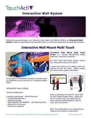 For more information, please call 04554 5681 or email us sales@touchactiv.com www.touchactiv.com
Interactive Wall System
Utilising the same technology in our Interactive Floor System with different effects, our Interactive Wall
System is ideal for presentations and corporate events, as well as the marketing and advertising industries.
Interactive Wall Mount Multi Touch
TouchActiv Wall Mount Multi Touch
Screen is a vibrant, high-definition display
supporting multi-touch interaction.
Our Multi Touch Wall Mount screens improve
your interactivity with your PC system.
A single touch allows you to display various ad-
vertising formats like videos , sliding images,
self service screen, gather information.
For Education & Presentation purposes, Overcome Learn-
ing Disabilities and can also serve as Interactive Display
Kiosks.
INTEGRATED TOUCH SCREEN
Standard configuration:
Industrial motherboard – SEAVO Dual-core
– C1037U(high definition )
– 4Ginternal storage
– 500G SEAGATE OR KINGDISK – 64G Solid State Disk
– Warranty for three years
– Windows 8 supported
Being a combination of inbuilt PC Touch Mod-
ule and a vibrant Display screen , Allows you
to sit in comfort, have your hands free for
other tasks and aiding disabilities. Ideal for
multi user environments.
Note: The configuration can be customized ac-
cording to the customer’s requirement
 