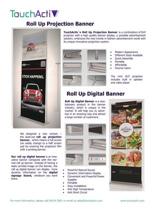 For more information, please call 04554 5681 or email us sales@touchactiv.com www.touchactiv.com
Roll Up Projection Banner
TouchActiv`s Roll Up Projection Banner is a combination of DLP
projector with a high quality banner display, a portable advertisement
solution, embraces the new trends in fashion advertisement world with
its unique innovative projection system.
 Modern Appearance
 Different Sizes Available
 Quick Assembly
 Portable
 Affordable
 Diverse Users
The mini DLP projector
includes built in speaker
and video player
Roll Up Digital Banner
Roll Up Digital Banner is a revo-
lutionary product in the banner
industry, which is unique in the
market. It will help you to adver-
tise in an amazing way and attract
a large number of customers.
 Powerful Natural Sound
 Dynamic Information Display
 Convenient and Powerful Power
Supplier
 Portable
 Easy Installation
 Anti High Temperature
 Anti Short Circuit
Our roll up digital banner is an inno-
vative banner compared with the nor-
mal roll up banner. Instead of having a
static printed image on the banner, the
roll up digital banner can display more
dynamic information on the digital
signage board, whatever you want
there.
We designed a new version –
the dual-use roll up projection
banner, which means a full screen
can easily change to a half screen
just by covering the projection film
with a printing banner.
 