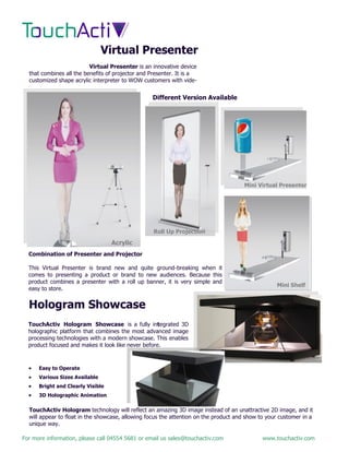 For more information, please call 04554 5681 or email us sales@touchactiv.com www.touchactiv.com
Virtual Presenter
Virtual Presenter is an innovative device
that combines all the benefits of projector and Presenter. It is a
customized shape acrylic interpreter to WOW customers with vide-
Different Version Available
Roll Up Projection
Mini Virtual Presenter
Acrylic
Mini Shelf
Combination of Presenter and Projector
This Virtual Presenter is brand new and quite ground-breaking when it
comes to presenting a product or brand to new audiences. Because this
product combines a presenter with a roll up banner, it is very simple and
easy to store.
Hologram Showcase
TouchActiv Hologram Showcase is a fully integrated 3D
holographic platform that combines the most advanced image
processing technologies with a modern showcase. This enables
product focused and makes it look like never before.
 Easy to Operate
 Various Sizes Available
 Bright and Clearly Visible
 3D Holographic Animation
TouchActiv Hologram technology will reflect an amazing 3D image instead of an unattractive 2D image, and it
will appear to float in the showcase, allowing focus the attention on the product and show to your customer in a
unique way.
 