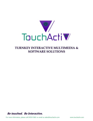 For more information, please call 04554 5681 or email us sales@touchactiv.com www.touchactiv.com
TURNKEY INTERACTIVE MULTIMEDIA &TURNKEY INTERACTIVE MULTIMEDIA &TURNKEY INTERACTIVE MULTIMEDIA &
SOFTWARE SOLUTIONSSOFTWARE SOLUTIONSSOFTWARE SOLUTIONS
Be touched. Be Interactive.
 