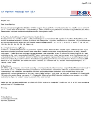 May 13, 2016
An important message from ISSA
May 13, 2016
Dear Darren Castrillon,
Congratulations on passing the ISSA 8th edition CFT! We recognize that you put forth a tremendous amount of time and effort and we commend
you on a job well done. We at ISSA feel it is important for you to have feedback on your performance as a tool to focus your future studies. Please
take a moment to read the comments about your examination listed by section below.
1) True/False, Multiple Choice, and Practical Illustrated Multiple Choice:
It was apparent by your work that you have a solid understanding of the course materials. With regard to the True/False, Multiple Choice, and
Practical Illustrated Multiple Choice sections, you received 268 of the possible 320 points in this section of the examination. For your own edification
and ongoing understanding, please check your personal notes and review questions 2, 7, 8, 12, 27, 53, 54, 57, 60, 62, 68, 80, 91, 104, 108, 110,
120, 123, 124, 132, 134, 150, 152, 153, 154 and 158.
2) Learning Experiences (Long Essays):
Overall you a great job with regard to all 6 of your learning experience essays. We include these essays to expand our fitness education beyond
what can be taught strictly within the textbook, as the fitness world is always evolving. Most notably I enjoyed your work on essay 4 regarding
periodization….this will benefit you greatly with clients as a personal trainer. Overall you earned 101 points in this portion of the final. As a newly
certified trainer, feel free to incorporate the Official ISSA Trainers Logo on your new or existing business cards or forms. Your future clientele will
undoubtedly benefit from the hard work, dedication and determination you display in your own life and even more so benefit from your unbridled
enthusiasm for fitness. If you continue to live the fitness lifestyle coupled with your newly acquired knowledge then I feel your career as an ISSA
trainer will be long and lucrative. We feel fortunate to have a trainer of your caliber and with your drive and ambition representing ISSA as a
Certified Fitness Trainer.
3) Case Studies:
We at ISSA gauge our potential trainers’ ability to develop a personalized, rational, and comprehensive program for their future clientele through the
case studies. You did a good job of addressing your professional responsibilities and assessments, and overall you demonstrated a solid
understanding of how to safely and effectively work with clients applying the principles and tenets of sound program design through the
personalization in your protocols specific to each client in your 12-week programs... nicely done. That being said, you received 142 of the possible
160 points in this section. Overall you received 511 of the possible 600 points for an 85% final grade. Good luck on your endeavors as an ISSA
certified trainer. If you ever need any assistance, please feel free to call or email.
Please take note that as long as your file is up to date, your account is paid in full and we have a current CPR card on file your certification will be
sent out to you in 7-10 business days.
Sincerely,
Andrew Bertolero
abertolero@issaonline.edu
Education Department
 